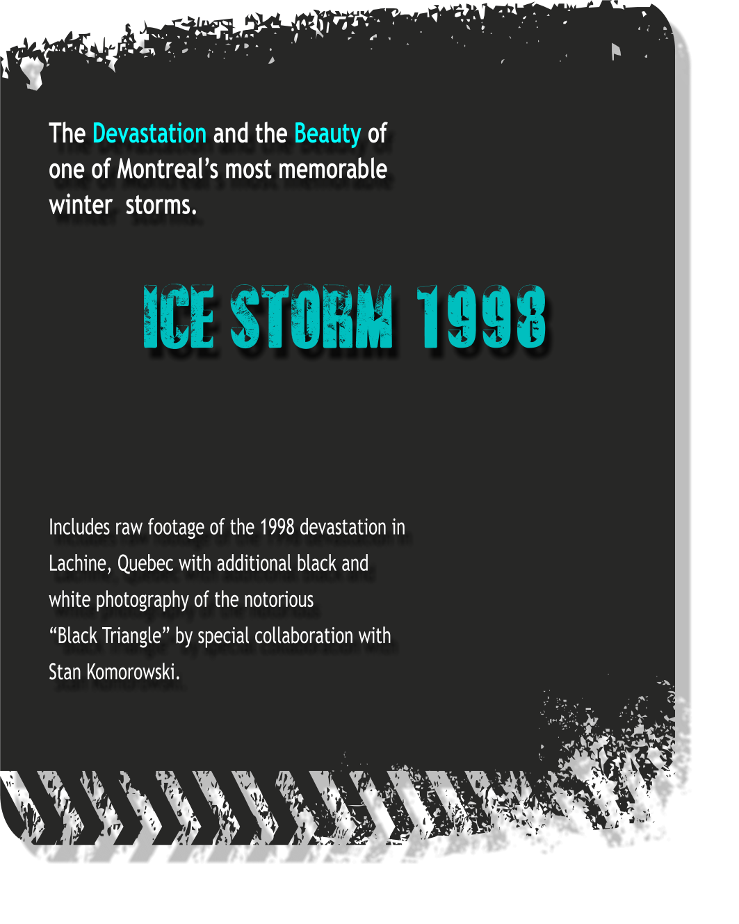 The Devastation and the Beauty of one of Montreal’s most memorable winter  storms.   ICE STORM 1998    Includes raw footage of the 1998 devastation in Lachine, Quebec with additional black and white photography of the notorious “Black Triangle” by special collaboration with Stan Komorowski.